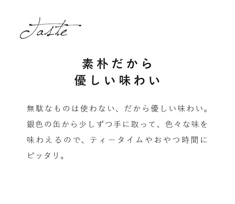 無駄なものは使わない、だから優しい味わい。銀色の缶から少しずつ手に取って、色々な味を味わえるので、ティータイムやおやつ時間にピッタリ。