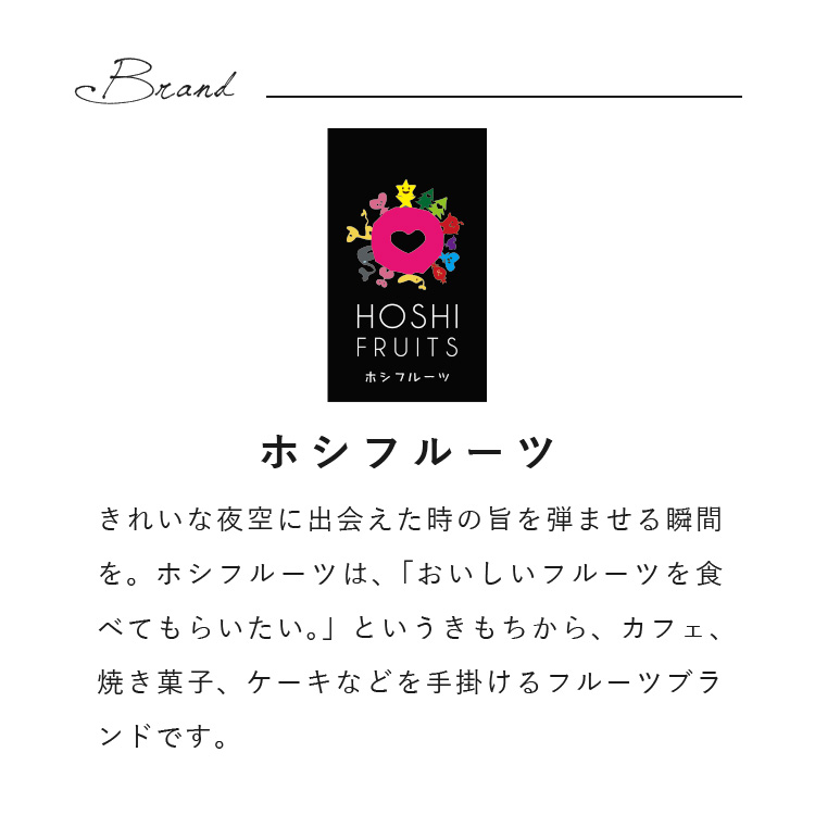 きれいな夜空に出会えた時の旨を弾ませる瞬間を。ホシフルーツは、「おいしいフルーツを食べてもらいたい。」というきもちから、カフェ、焼き菓子、ケーキなどを手掛けるフルーツブランドです。