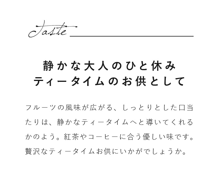 フルーツの風味が広がる、しっとりとした口当たりは、静かなティータイムへと導いてくれるかのよう。紅茶やコーヒーに合う優しい味です。贅沢なティータイムお供にいかがでしょうか。