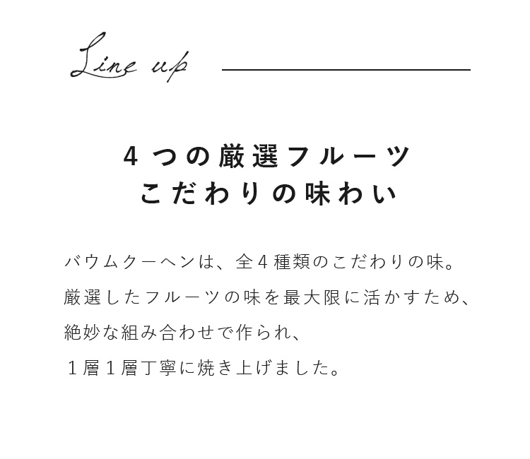 バウムクーヘンは、全４種類のこだわりの味。厳選したフルーツの味を最大限に活かすため、絶妙な組み合わせで作られ、１層１層丁寧に焼き上げました。